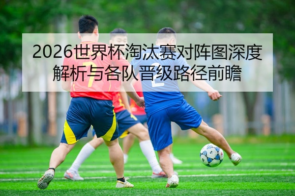 2026世界杯淘汰赛对阵图深度解析与各队晋级路径前瞻