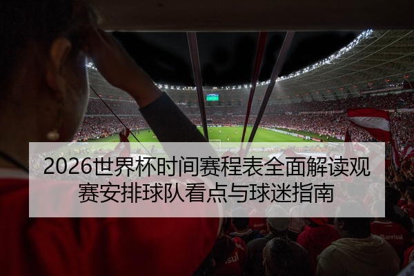 2026世界杯时间赛程表全面解读观赛安排球队看点与球迷指南