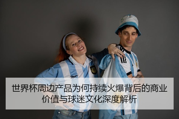 世界杯周边产品为何持续火爆背后的商业价值与球迷文化深度解析