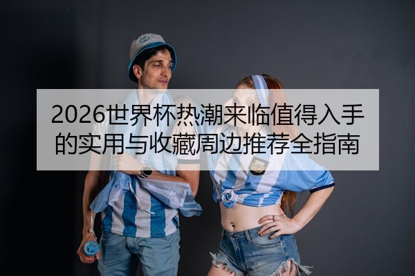 2026世界杯热潮来临值得入手的实用与收藏周边推荐全指南