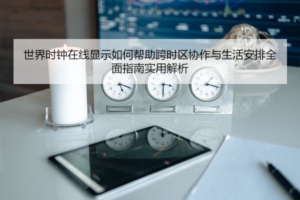 世界时钟在线显示如何帮助跨时区协作与生活安排全面指南实用解析