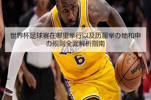 世界杯足球赛在哪里举行以及历届举办地和申办规则全面解析指南