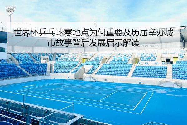 世界杯乒乓球赛地点为何重要及历届举办城市故事背后发展启示解读