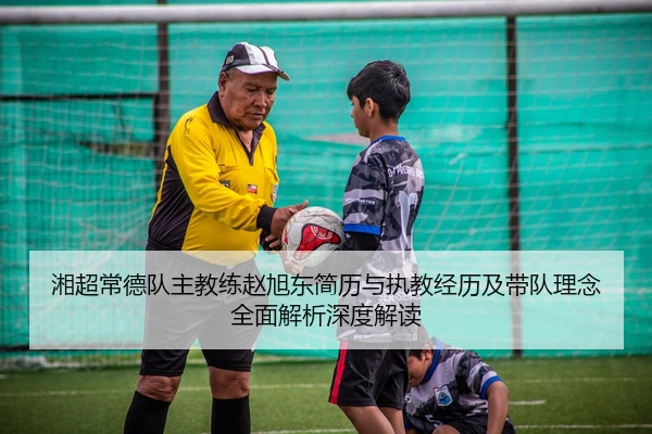湘超常德队主教练赵旭东简历与执教经历及带队理念全面解析深度解读