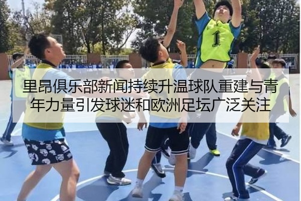 里昂俱乐部新闻持续升温球队重建与青年力量引发球迷和欧洲足坛广泛关注