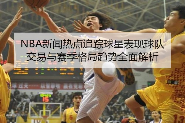 NBA新闻热点追踪球星表现球队交易与赛季格局趋势全面解析