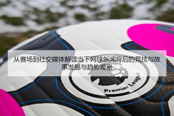 从赛场到社交媒体解读当下网球新闻背后的竞技与故事发展与趋势观察