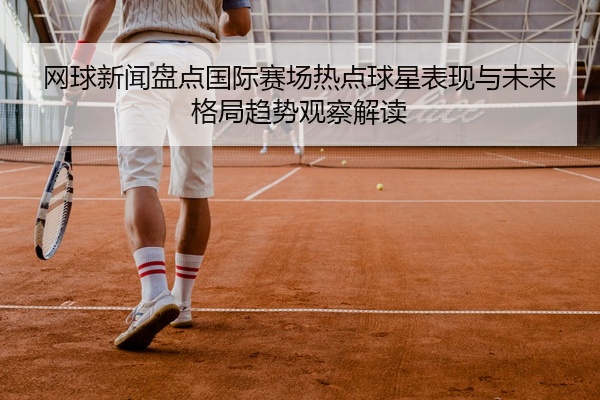 网球新闻盘点国际赛场热点球星表现与未来格局趋势观察解读