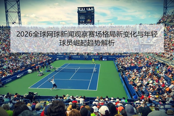 2026全球网球新闻观察赛场格局新变化与年轻球员崛起趋势解析