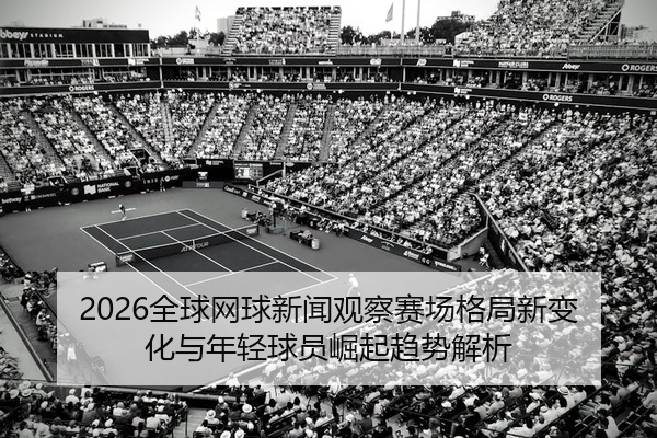 2026全球网球新闻观察赛场格局新变化与年轻球员崛起趋势解析