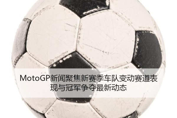MotoGP新闻聚焦新赛季车队变动赛道表现与冠军争夺最新动态
