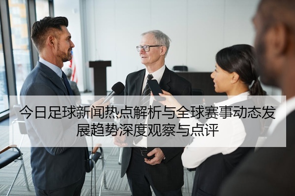 今日足球新闻热点解析与全球赛事动态发展趋势深度观察与点评