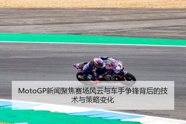 MotoGP新闻聚焦赛场风云与车手争锋背后的技术与策略变化