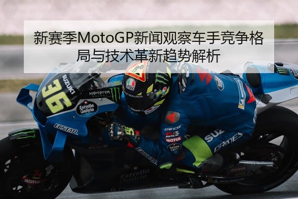 新赛季MotoGP新闻观察车手竞争格局与技术革新趋势解析