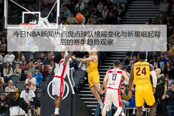 今日NBA新闻热点盘点球队格局变化与新星崛起背后的赛季趋势观察