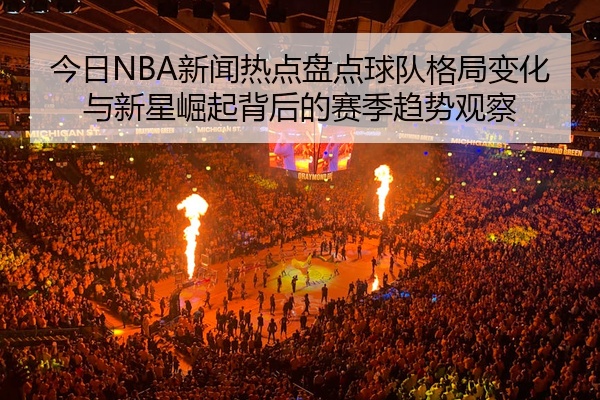 今日NBA新闻热点盘点球队格局变化与新星崛起背后的赛季趋势观察