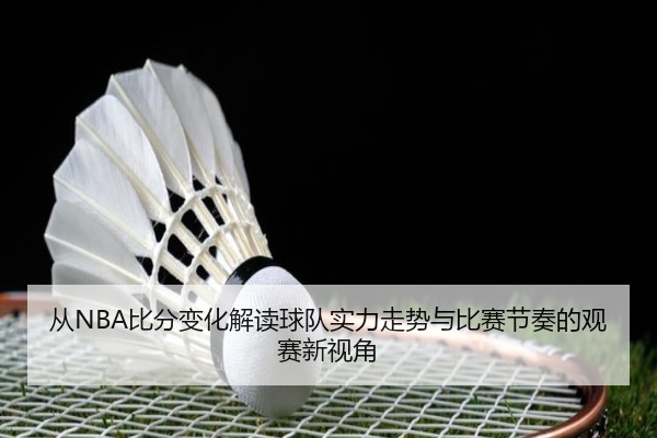从NBA比分变化解读球队实力走势与比赛节奏的观赛新视角