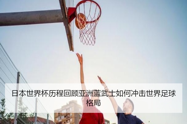 日本世界杯历程回顾亚洲蓝武士如何冲击世界足球格局